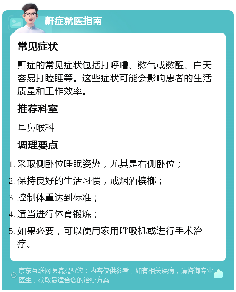 鼾症就医指南 常见症状 鼾症的常见症状包括打呼噜、憋气或憋醒、白天容易打瞌睡等。这些症状可能会影响患者的生活质量和工作效率。 推荐科室 耳鼻喉科 调理要点 采取侧卧位睡眠姿势，尤其是右侧卧位； 保持良好的生活习惯，戒烟酒槟榔； 控制体重达到标准； 适当进行体育锻炼； 如果必要，可以使用家用呼吸机或进行手术治疗。