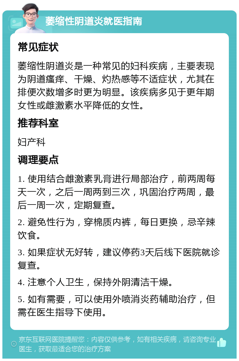 萎缩性阴道炎就医指南 常见症状 萎缩性阴道炎是一种常见的妇科疾病，主要表现为阴道瘙痒、干燥、灼热感等不适症状，尤其在排便次数增多时更为明显。该疾病多见于更年期女性或雌激素水平降低的女性。 推荐科室 妇产科 调理要点 1. 使用结合雌激素乳膏进行局部治疗，前两周每天一次，之后一周两到三次，巩固治疗两周，最后一周一次，定期复查。 2. 避免性行为，穿棉质内裤，每日更换，忌辛辣饮食。 3. 如果症状无好转，建议停药3天后线下医院就诊复查。 4. 注意个人卫生，保持外阴清洁干燥。 5. 如有需要，可以使用外喷消炎药辅助治疗，但需在医生指导下使用。