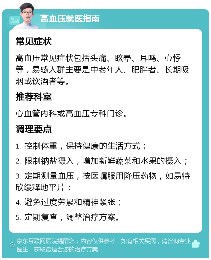 高血压就医指南 常见症状 高血压常见症状包括头痛、眩晕、耳鸣、心悸等，易感人群主要是中老年人、肥胖者、长期吸烟或饮酒者等。 推荐科室 心血管内科或高血压专科门诊。 调理要点 1. 控制体重，保持健康的生活方式； 2. 限制钠盐摄入，增加新鲜蔬菜和水果的摄入； 3. 定期测量血压，按医嘱服用降压药物，如易特欣缓释地平片； 4. 避免过度劳累和精神紧张； 5. 定期复查，调整治疗方案。