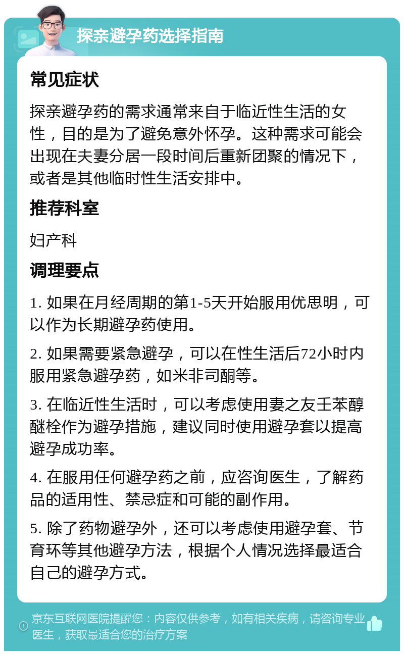 探亲避孕药选择指南 常见症状 探亲避孕药的需求通常来自于临近性生活的女性，目的是为了避免意外怀孕。这种需求可能会出现在夫妻分居一段时间后重新团聚的情况下，或者是其他临时性生活安排中。 推荐科室 妇产科 调理要点 1. 如果在月经周期的第1-5天开始服用优思明，可以作为长期避孕药使用。 2. 如果需要紧急避孕，可以在性生活后72小时内服用紧急避孕药，如米非司酮等。 3. 在临近性生活时，可以考虑使用妻之友壬苯醇醚栓作为避孕措施，建议同时使用避孕套以提高避孕成功率。 4. 在服用任何避孕药之前，应咨询医生，了解药品的适用性、禁忌症和可能的副作用。 5. 除了药物避孕外，还可以考虑使用避孕套、节育环等其他避孕方法，根据个人情况选择最适合自己的避孕方式。