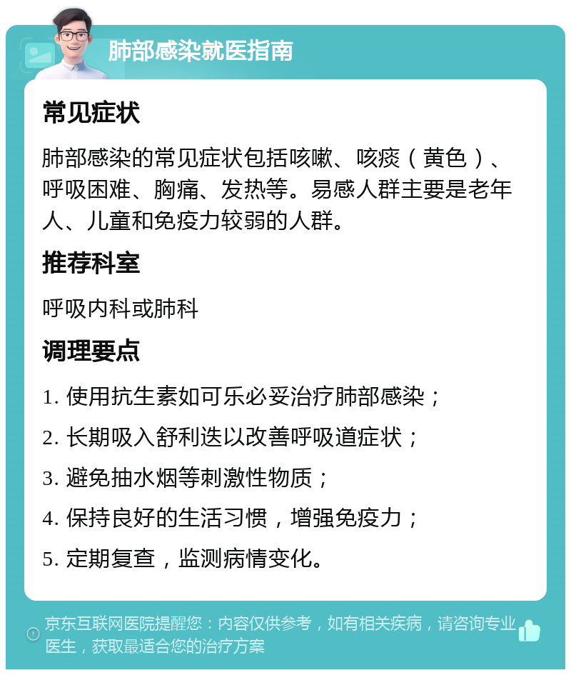 肺部感染就医指南 常见症状 肺部感染的常见症状包括咳嗽、咳痰（黄色）、呼吸困难、胸痛、发热等。易感人群主要是老年人、儿童和免疫力较弱的人群。 推荐科室 呼吸内科或肺科 调理要点 1. 使用抗生素如可乐必妥治疗肺部感染； 2. 长期吸入舒利迭以改善呼吸道症状； 3. 避免抽水烟等刺激性物质； 4. 保持良好的生活习惯，增强免疫力； 5. 定期复查，监测病情变化。