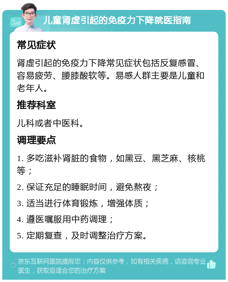 儿童肾虚引起的免疫力下降就医指南 常见症状 肾虚引起的免疫力下降常见症状包括反复感冒、容易疲劳、腰膝酸软等。易感人群主要是儿童和老年人。 推荐科室 儿科或者中医科。 调理要点 1. 多吃滋补肾脏的食物，如黑豆、黑芝麻、核桃等； 2. 保证充足的睡眠时间，避免熬夜； 3. 适当进行体育锻炼，增强体质； 4. 遵医嘱服用中药调理； 5. 定期复查，及时调整治疗方案。