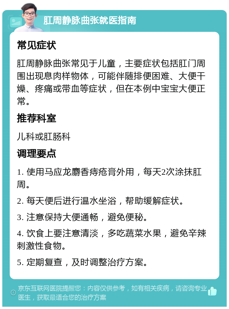 肛周静脉曲张就医指南 常见症状 肛周静脉曲张常见于儿童，主要症状包括肛门周围出现息肉样物体，可能伴随排便困难、大便干燥、疼痛或带血等症状，但在本例中宝宝大便正常。 推荐科室 儿科或肛肠科 调理要点 1. 使用马应龙麝香痔疮膏外用，每天2次涂抹肛周。 2. 每天便后进行温水坐浴，帮助缓解症状。 3. 注意保持大便通畅，避免便秘。 4. 饮食上要注意清淡，多吃蔬菜水果，避免辛辣刺激性食物。 5. 定期复查，及时调整治疗方案。