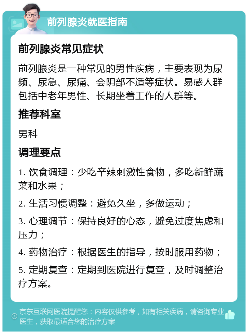 前列腺炎就医指南 前列腺炎常见症状 前列腺炎是一种常见的男性疾病，主要表现为尿频、尿急、尿痛、会阴部不适等症状。易感人群包括中老年男性、长期坐着工作的人群等。 推荐科室 男科 调理要点 1. 饮食调理：少吃辛辣刺激性食物，多吃新鲜蔬菜和水果； 2. 生活习惯调整：避免久坐，多做运动； 3. 心理调节：保持良好的心态，避免过度焦虑和压力； 4. 药物治疗：根据医生的指导，按时服用药物； 5. 定期复查：定期到医院进行复查，及时调整治疗方案。