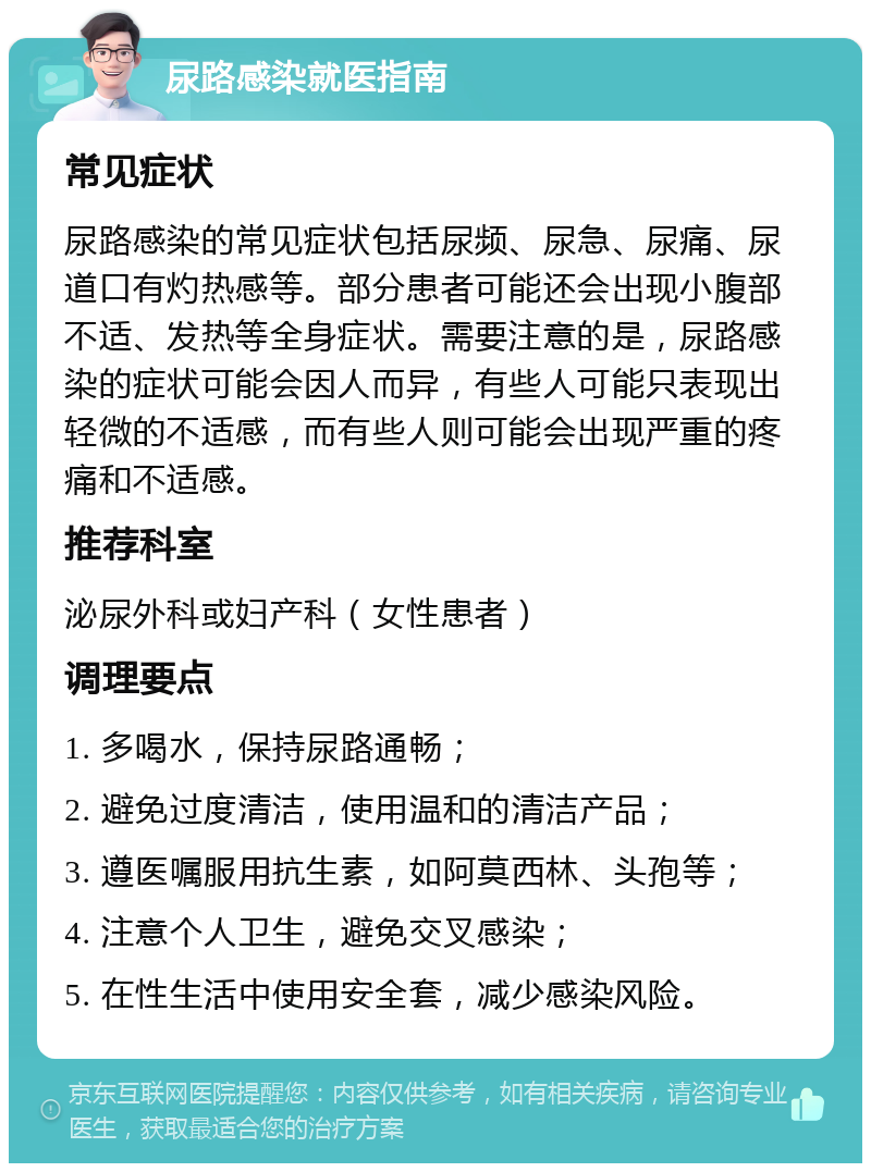 尿路感染就医指南 常见症状 尿路感染的常见症状包括尿频、尿急、尿痛、尿道口有灼热感等。部分患者可能还会出现小腹部不适、发热等全身症状。需要注意的是，尿路感染的症状可能会因人而异，有些人可能只表现出轻微的不适感，而有些人则可能会出现严重的疼痛和不适感。 推荐科室 泌尿外科或妇产科（女性患者） 调理要点 1. 多喝水，保持尿路通畅； 2. 避免过度清洁，使用温和的清洁产品； 3. 遵医嘱服用抗生素，如阿莫西林、头孢等； 4. 注意个人卫生，避免交叉感染； 5. 在性生活中使用安全套，减少感染风险。