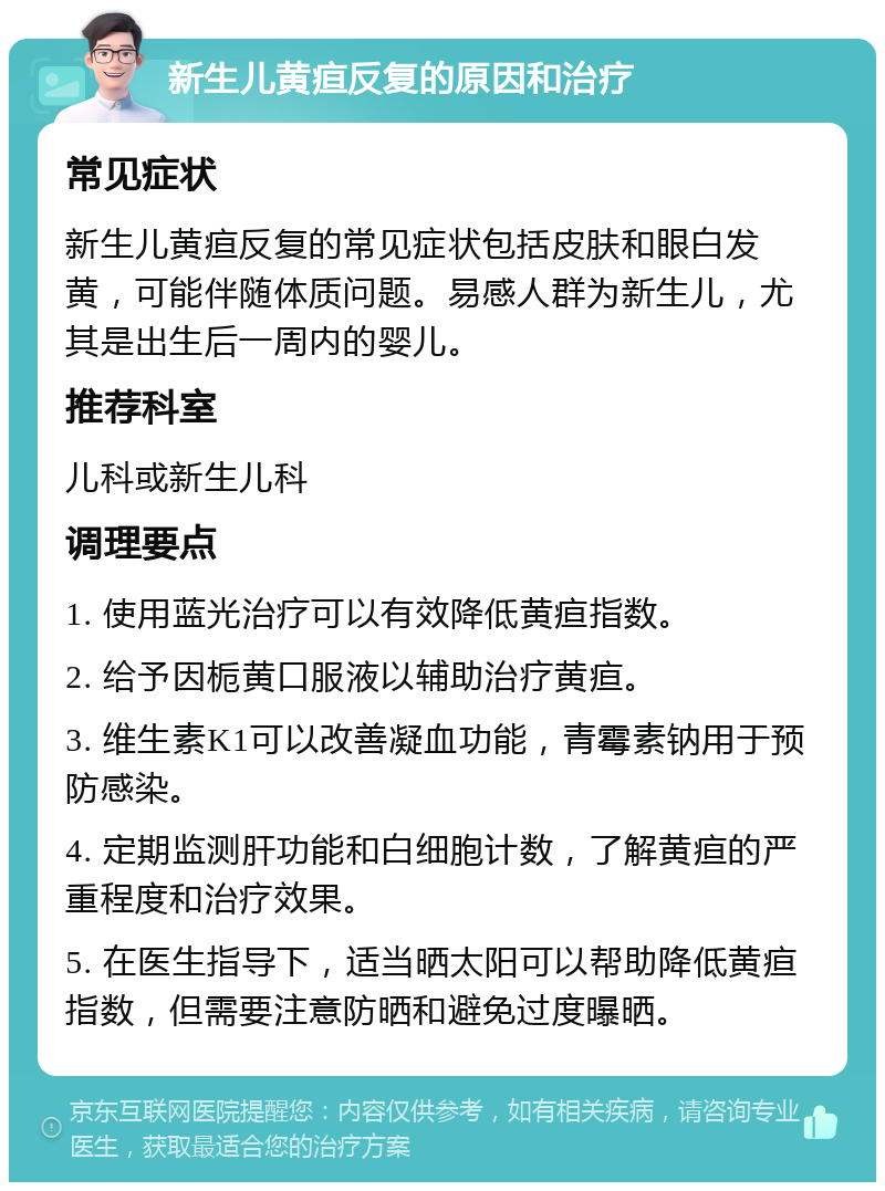 新生儿黄疸反复的原因和治疗 常见症状 新生儿黄疸反复的常见症状包括皮肤和眼白发黄，可能伴随体质问题。易感人群为新生儿，尤其是出生后一周内的婴儿。 推荐科室 儿科或新生儿科 调理要点 1. 使用蓝光治疗可以有效降低黄疸指数。 2. 给予因栀黄口服液以辅助治疗黄疸。 3. 维生素K1可以改善凝血功能，青霉素钠用于预防感染。 4. 定期监测肝功能和白细胞计数，了解黄疸的严重程度和治疗效果。 5. 在医生指导下，适当晒太阳可以帮助降低黄疸指数，但需要注意防晒和避免过度曝晒。