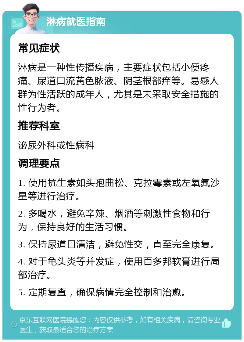 淋病就医指南 常见症状 淋病是一种性传播疾病，主要症状包括小便疼痛、尿道口流黄色脓液、阴茎根部痒等。易感人群为性活跃的成年人，尤其是未采取安全措施的性行为者。 推荐科室 泌尿外科或性病科 调理要点 1. 使用抗生素如头孢曲松、克拉霉素或左氧氟沙星等进行治疗。 2. 多喝水，避免辛辣、烟酒等刺激性食物和行为，保持良好的生活习惯。 3. 保持尿道口清洁，避免性交，直至完全康复。 4. 对于龟头炎等并发症，使用百多邦软膏进行局部治疗。 5. 定期复查，确保病情完全控制和治愈。