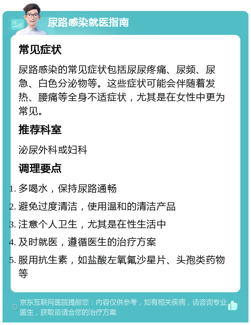 尿路感染就医指南 常见症状 尿路感染的常见症状包括尿尿疼痛、尿频、尿急、白色分泌物等。这些症状可能会伴随着发热、腰痛等全身不适症状，尤其是在女性中更为常见。 推荐科室 泌尿外科或妇科 调理要点 多喝水，保持尿路通畅 避免过度清洁，使用温和的清洁产品 注意个人卫生，尤其是在性生活中 及时就医，遵循医生的治疗方案 服用抗生素，如盐酸左氧氟沙星片、头孢类药物等