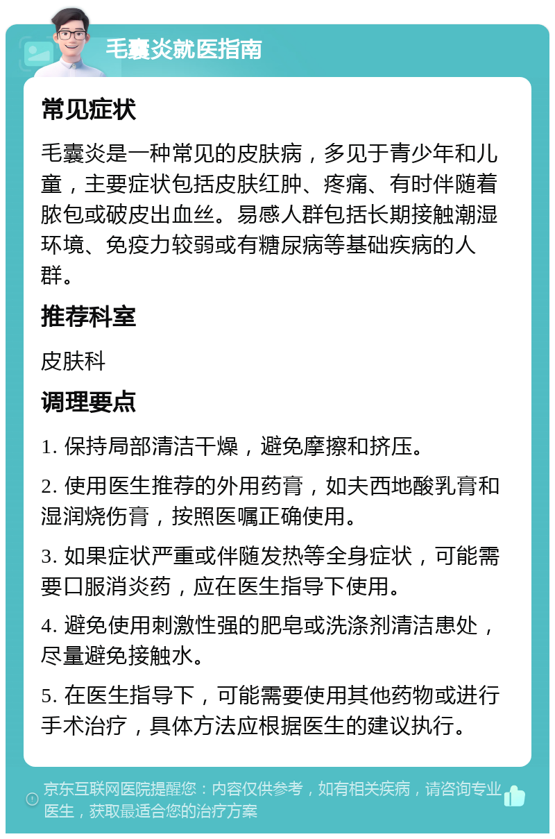 毛囊炎就医指南 常见症状 毛囊炎是一种常见的皮肤病，多见于青少年和儿童，主要症状包括皮肤红肿、疼痛、有时伴随着脓包或破皮出血丝。易感人群包括长期接触潮湿环境、免疫力较弱或有糖尿病等基础疾病的人群。 推荐科室 皮肤科 调理要点 1. 保持局部清洁干燥，避免摩擦和挤压。 2. 使用医生推荐的外用药膏，如夫西地酸乳膏和湿润烧伤膏，按照医嘱正确使用。 3. 如果症状严重或伴随发热等全身症状，可能需要口服消炎药，应在医生指导下使用。 4. 避免使用刺激性强的肥皂或洗涤剂清洁患处，尽量避免接触水。 5. 在医生指导下，可能需要使用其他药物或进行手术治疗，具体方法应根据医生的建议执行。