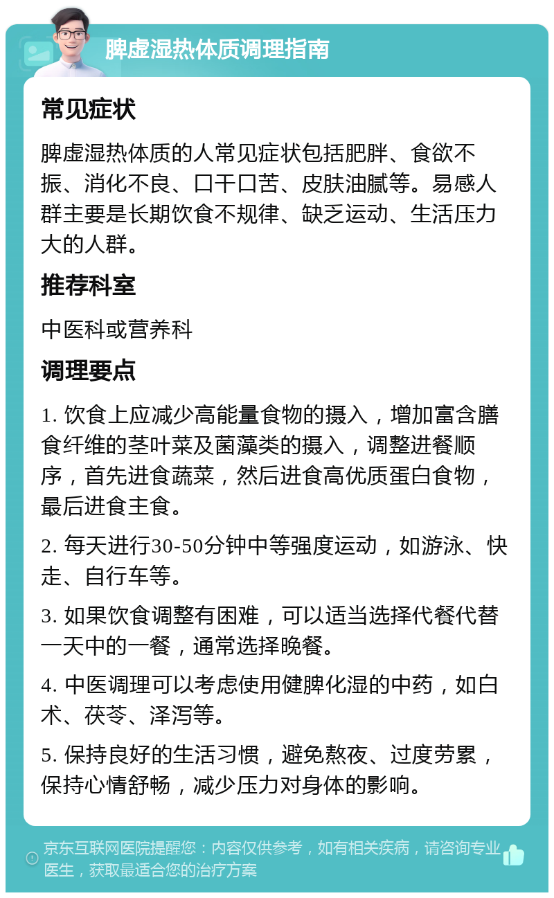 脾虚湿热体质调理指南 常见症状 脾虚湿热体质的人常见症状包括肥胖、食欲不振、消化不良、口干口苦、皮肤油腻等。易感人群主要是长期饮食不规律、缺乏运动、生活压力大的人群。 推荐科室 中医科或营养科 调理要点 1. 饮食上应减少高能量食物的摄入，增加富含膳食纤维的茎叶菜及菌藻类的摄入，调整进餐顺序，首先进食蔬菜，然后进食高优质蛋白食物，最后进食主食。 2. 每天进行30-50分钟中等强度运动，如游泳、快走、自行车等。 3. 如果饮食调整有困难，可以适当选择代餐代替一天中的一餐，通常选择晚餐。 4. 中医调理可以考虑使用健脾化湿的中药，如白术、茯苓、泽泻等。 5. 保持良好的生活习惯，避免熬夜、过度劳累，保持心情舒畅，减少压力对身体的影响。