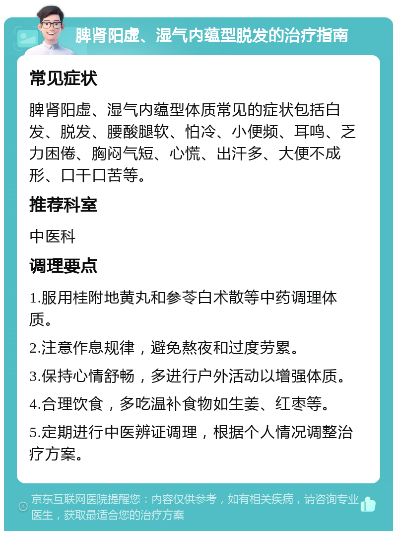 脾肾阳虚、湿气内蕴型脱发的治疗指南 常见症状 脾肾阳虚、湿气内蕴型体质常见的症状包括白发、脱发、腰酸腿软、怕冷、小便频、耳鸣、乏力困倦、胸闷气短、心慌、出汗多、大便不成形、口干口苦等。 推荐科室 中医科 调理要点 1.服用桂附地黄丸和参苓白术散等中药调理体质。 2.注意作息规律，避免熬夜和过度劳累。 3.保持心情舒畅，多进行户外活动以增强体质。 4.合理饮食，多吃温补食物如生姜、红枣等。 5.定期进行中医辨证调理，根据个人情况调整治疗方案。