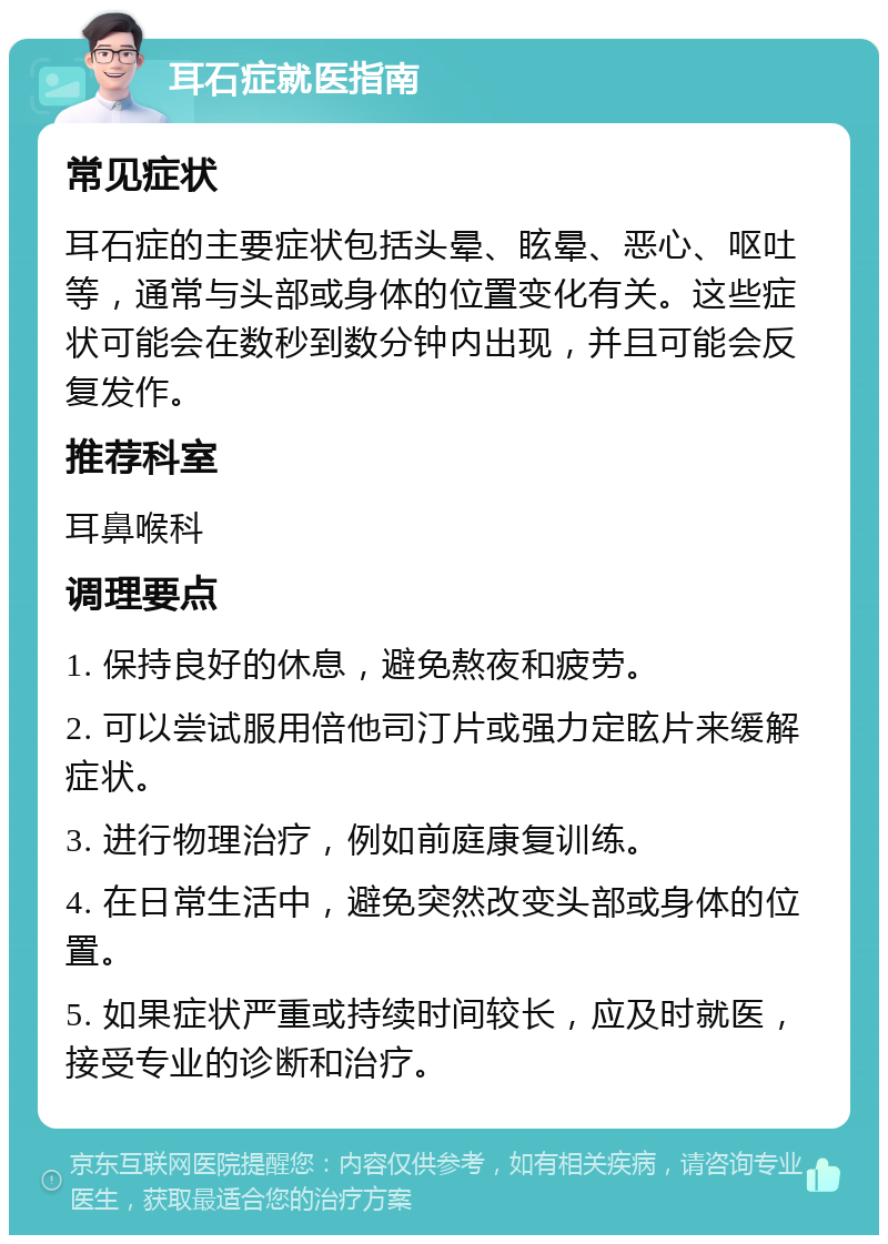 耳石症就医指南 常见症状 耳石症的主要症状包括头晕、眩晕、恶心、呕吐等，通常与头部或身体的位置变化有关。这些症状可能会在数秒到数分钟内出现，并且可能会反复发作。 推荐科室 耳鼻喉科 调理要点 1. 保持良好的休息，避免熬夜和疲劳。 2. 可以尝试服用倍他司汀片或强力定眩片来缓解症状。 3. 进行物理治疗，例如前庭康复训练。 4. 在日常生活中，避免突然改变头部或身体的位置。 5. 如果症状严重或持续时间较长，应及时就医，接受专业的诊断和治疗。