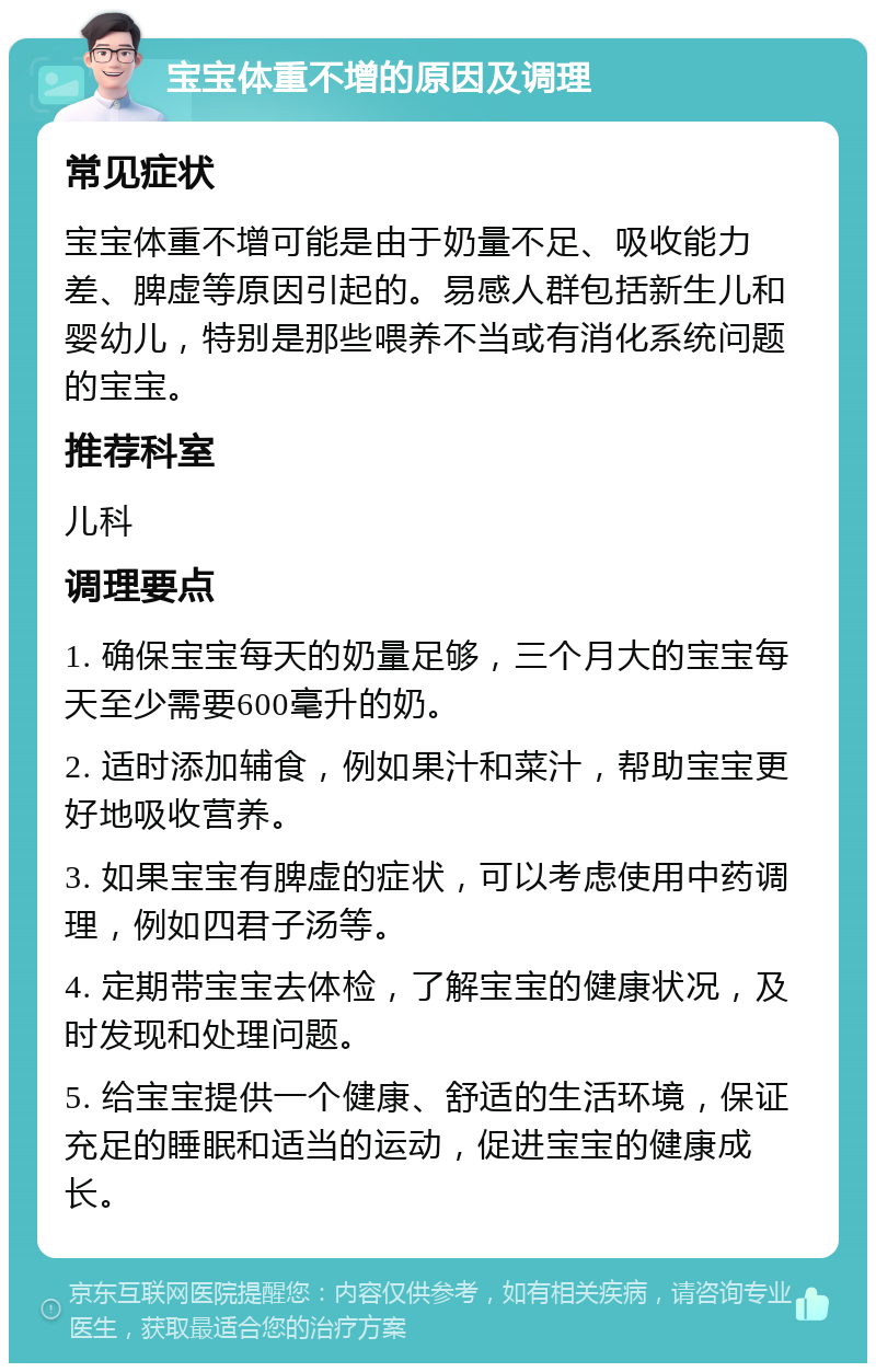 宝宝体重不增的原因及调理 常见症状 宝宝体重不增可能是由于奶量不足、吸收能力差、脾虚等原因引起的。易感人群包括新生儿和婴幼儿，特别是那些喂养不当或有消化系统问题的宝宝。 推荐科室 儿科 调理要点 1. 确保宝宝每天的奶量足够，三个月大的宝宝每天至少需要600毫升的奶。 2. 适时添加辅食，例如果汁和菜汁，帮助宝宝更好地吸收营养。 3. 如果宝宝有脾虚的症状，可以考虑使用中药调理，例如四君子汤等。 4. 定期带宝宝去体检，了解宝宝的健康状况，及时发现和处理问题。 5. 给宝宝提供一个健康、舒适的生活环境，保证充足的睡眠和适当的运动，促进宝宝的健康成长。