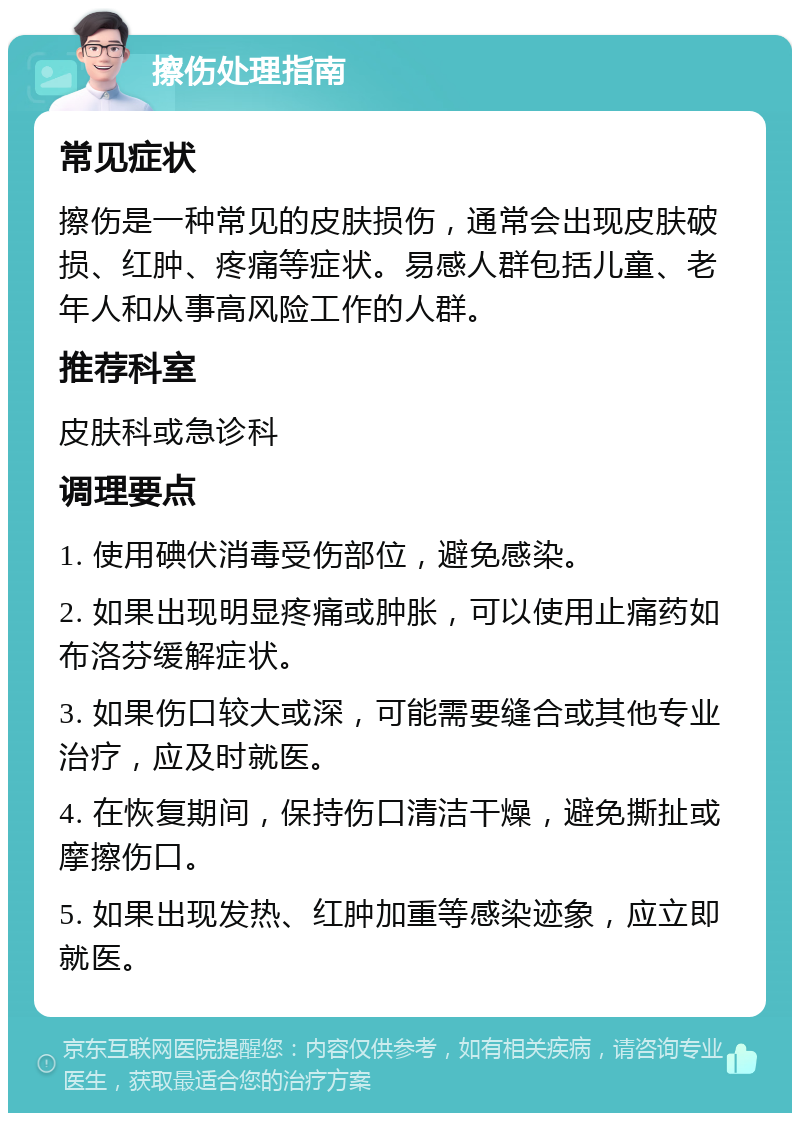 擦伤处理指南 常见症状 擦伤是一种常见的皮肤损伤，通常会出现皮肤破损、红肿、疼痛等症状。易感人群包括儿童、老年人和从事高风险工作的人群。 推荐科室 皮肤科或急诊科 调理要点 1. 使用碘伏消毒受伤部位，避免感染。 2. 如果出现明显疼痛或肿胀，可以使用止痛药如布洛芬缓解症状。 3. 如果伤口较大或深，可能需要缝合或其他专业治疗，应及时就医。 4. 在恢复期间，保持伤口清洁干燥，避免撕扯或摩擦伤口。 5. 如果出现发热、红肿加重等感染迹象，应立即就医。