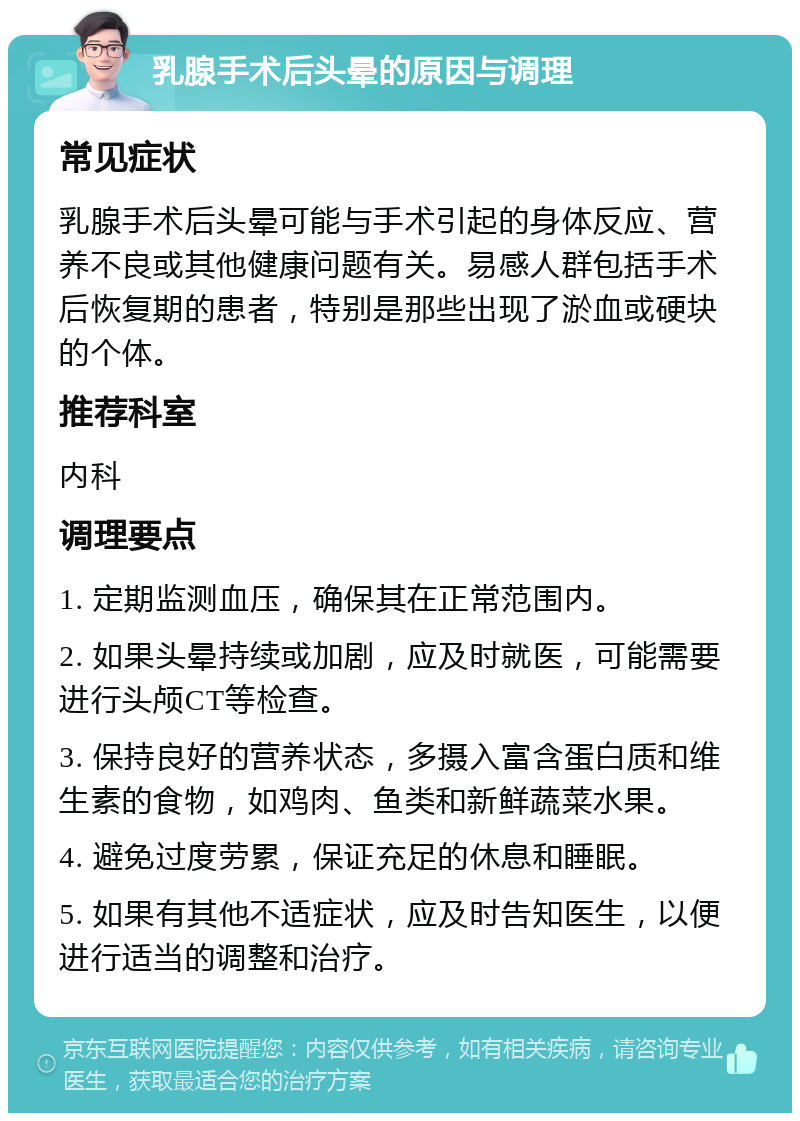 乳腺手术后头晕的原因与调理 常见症状 乳腺手术后头晕可能与手术引起的身体反应、营养不良或其他健康问题有关。易感人群包括手术后恢复期的患者，特别是那些出现了淤血或硬块的个体。 推荐科室 内科 调理要点 1. 定期监测血压，确保其在正常范围内。 2. 如果头晕持续或加剧，应及时就医，可能需要进行头颅CT等检查。 3. 保持良好的营养状态，多摄入富含蛋白质和维生素的食物，如鸡肉、鱼类和新鲜蔬菜水果。 4. 避免过度劳累，保证充足的休息和睡眠。 5. 如果有其他不适症状，应及时告知医生，以便进行适当的调整和治疗。