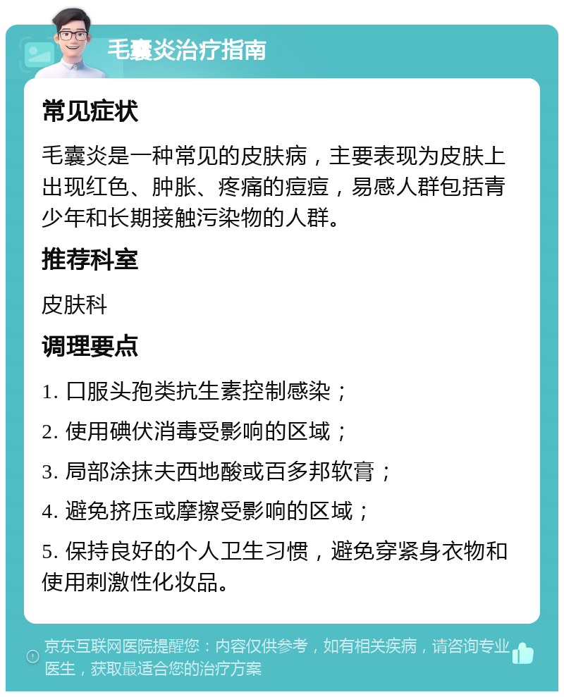 毛囊炎治疗指南 常见症状 毛囊炎是一种常见的皮肤病，主要表现为皮肤上出现红色、肿胀、疼痛的痘痘，易感人群包括青少年和长期接触污染物的人群。 推荐科室 皮肤科 调理要点 1. 口服头孢类抗生素控制感染； 2. 使用碘伏消毒受影响的区域； 3. 局部涂抹夫西地酸或百多邦软膏； 4. 避免挤压或摩擦受影响的区域； 5. 保持良好的个人卫生习惯，避免穿紧身衣物和使用刺激性化妆品。