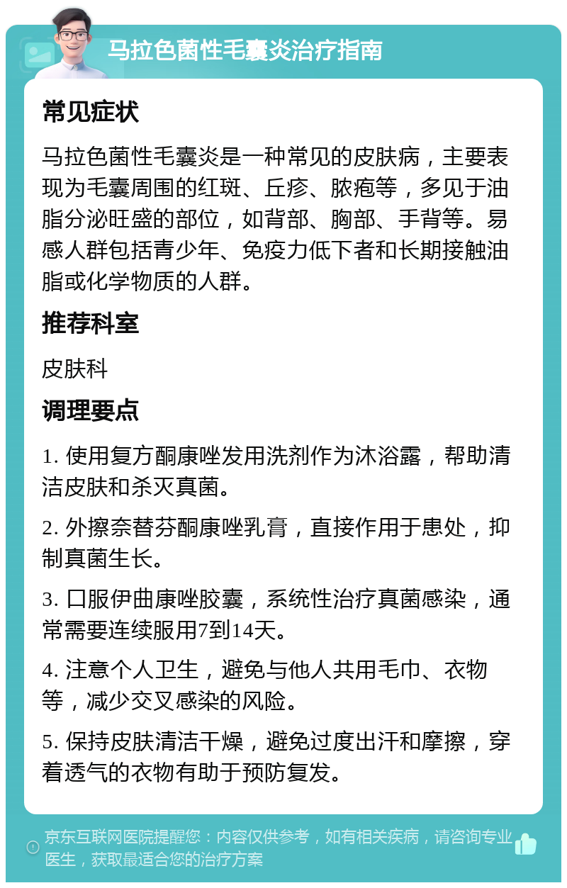 马拉色菌性毛囊炎治疗指南 常见症状 马拉色菌性毛囊炎是一种常见的皮肤病，主要表现为毛囊周围的红斑、丘疹、脓疱等，多见于油脂分泌旺盛的部位，如背部、胸部、手背等。易感人群包括青少年、免疫力低下者和长期接触油脂或化学物质的人群。 推荐科室 皮肤科 调理要点 1. 使用复方酮康唑发用洗剂作为沐浴露，帮助清洁皮肤和杀灭真菌。 2. 外擦奈替芬酮康唑乳膏，直接作用于患处，抑制真菌生长。 3. 口服伊曲康唑胶囊，系统性治疗真菌感染，通常需要连续服用7到14天。 4. 注意个人卫生，避免与他人共用毛巾、衣物等，减少交叉感染的风险。 5. 保持皮肤清洁干燥，避免过度出汗和摩擦，穿着透气的衣物有助于预防复发。