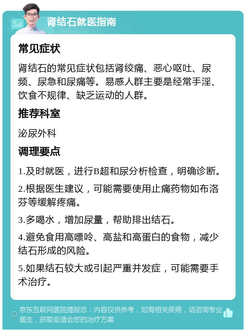 肾结石就医指南 常见症状 肾结石的常见症状包括肾绞痛、恶心呕吐、尿频、尿急和尿痛等。易感人群主要是经常手淫、饮食不规律、缺乏运动的人群。 推荐科室 泌尿外科 调理要点 1.及时就医，进行B超和尿分析检查，明确诊断。 2.根据医生建议，可能需要使用止痛药物如布洛芬等缓解疼痛。 3.多喝水，增加尿量，帮助排出结石。 4.避免食用高嘌呤、高盐和高蛋白的食物，减少结石形成的风险。 5.如果结石较大或引起严重并发症，可能需要手术治疗。