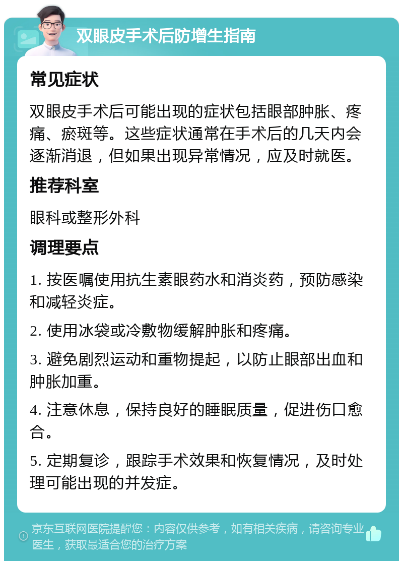 双眼皮手术后防增生指南 常见症状 双眼皮手术后可能出现的症状包括眼部肿胀、疼痛、瘀斑等。这些症状通常在手术后的几天内会逐渐消退，但如果出现异常情况，应及时就医。 推荐科室 眼科或整形外科 调理要点 1. 按医嘱使用抗生素眼药水和消炎药，预防感染和减轻炎症。 2. 使用冰袋或冷敷物缓解肿胀和疼痛。 3. 避免剧烈运动和重物提起，以防止眼部出血和肿胀加重。 4. 注意休息，保持良好的睡眠质量，促进伤口愈合。 5. 定期复诊，跟踪手术效果和恢复情况，及时处理可能出现的并发症。