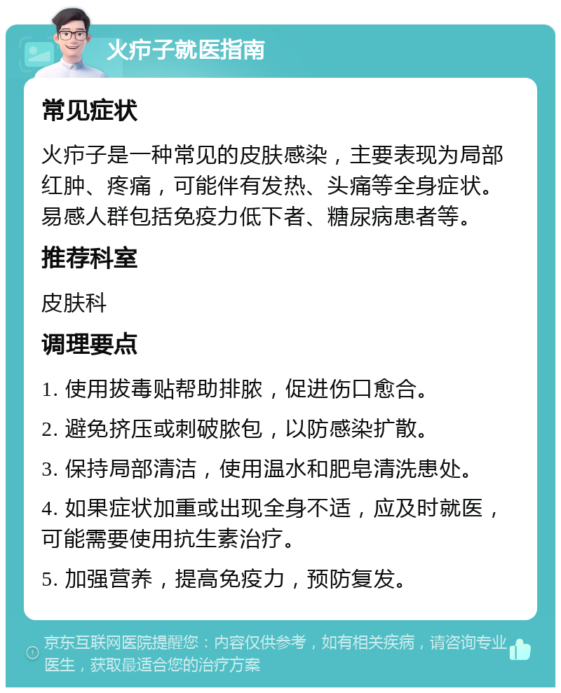 火疖子就医指南 常见症状 火疖子是一种常见的皮肤感染，主要表现为局部红肿、疼痛，可能伴有发热、头痛等全身症状。易感人群包括免疫力低下者、糖尿病患者等。 推荐科室 皮肤科 调理要点 1. 使用拔毒贴帮助排脓，促进伤口愈合。 2. 避免挤压或刺破脓包，以防感染扩散。 3. 保持局部清洁，使用温水和肥皂清洗患处。 4. 如果症状加重或出现全身不适，应及时就医，可能需要使用抗生素治疗。 5. 加强营养，提高免疫力，预防复发。