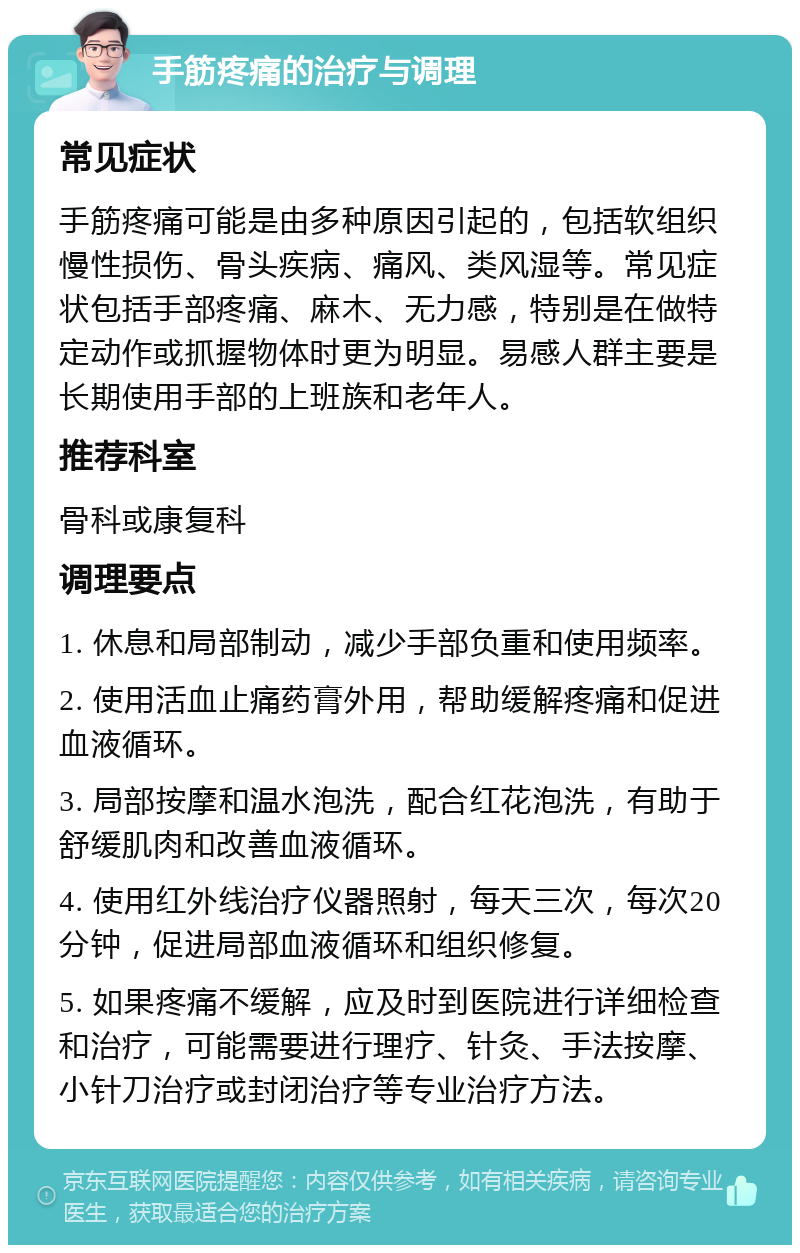 手筋疼痛的治疗与调理 常见症状 手筋疼痛可能是由多种原因引起的，包括软组织慢性损伤、骨头疾病、痛风、类风湿等。常见症状包括手部疼痛、麻木、无力感，特别是在做特定动作或抓握物体时更为明显。易感人群主要是长期使用手部的上班族和老年人。 推荐科室 骨科或康复科 调理要点 1. 休息和局部制动，减少手部负重和使用频率。 2. 使用活血止痛药膏外用，帮助缓解疼痛和促进血液循环。 3. 局部按摩和温水泡洗，配合红花泡洗，有助于舒缓肌肉和改善血液循环。 4. 使用红外线治疗仪器照射，每天三次，每次20分钟，促进局部血液循环和组织修复。 5. 如果疼痛不缓解，应及时到医院进行详细检查和治疗，可能需要进行理疗、针灸、手法按摩、小针刀治疗或封闭治疗等专业治疗方法。