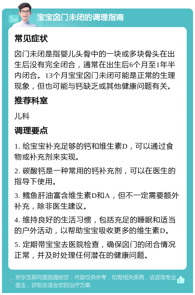 宝宝囟门未闭的调理指南 常见症状 囟门未闭是指婴儿头骨中的一块或多块骨头在出生后没有完全闭合，通常在出生后6个月至1年半内闭合。13个月宝宝囟门未闭可能是正常的生理现象，但也可能与钙缺乏或其他健康问题有关。 推荐科室 儿科 调理要点 1. 给宝宝补充足够的钙和维生素D，可以通过食物或补充剂来实现。 2. 碳酸钙是一种常用的钙补充剂，可以在医生的指导下使用。 3. 鳕鱼肝油富含维生素D和A，但不一定需要额外补充，除非医生建议。 4. 维持良好的生活习惯，包括充足的睡眠和适当的户外活动，以帮助宝宝吸收更多的维生素D。 5. 定期带宝宝去医院检查，确保囟门的闭合情况正常，并及时处理任何潜在的健康问题。