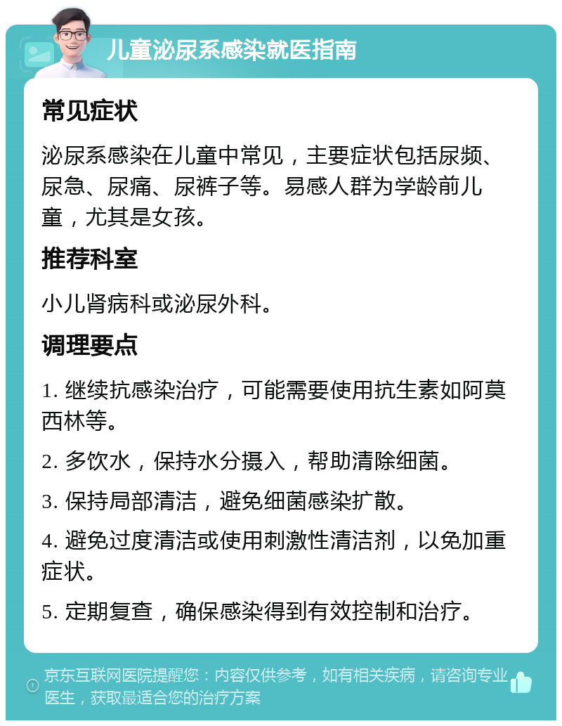 儿童泌尿系感染就医指南 常见症状 泌尿系感染在儿童中常见，主要症状包括尿频、尿急、尿痛、尿裤子等。易感人群为学龄前儿童，尤其是女孩。 推荐科室 小儿肾病科或泌尿外科。 调理要点 1. 继续抗感染治疗，可能需要使用抗生素如阿莫西林等。 2. 多饮水，保持水分摄入，帮助清除细菌。 3. 保持局部清洁，避免细菌感染扩散。 4. 避免过度清洁或使用刺激性清洁剂，以免加重症状。 5. 定期复查，确保感染得到有效控制和治疗。