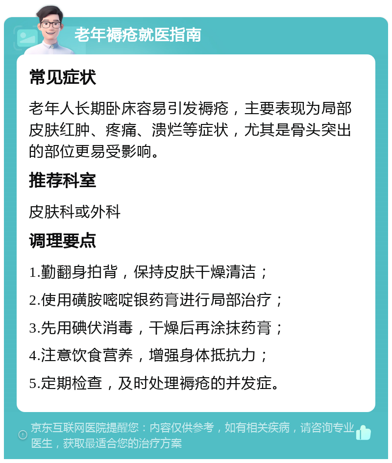 老年褥疮就医指南 常见症状 老年人长期卧床容易引发褥疮，主要表现为局部皮肤红肿、疼痛、溃烂等症状，尤其是骨头突出的部位更易受影响。 推荐科室 皮肤科或外科 调理要点 1.勤翻身拍背，保持皮肤干燥清洁； 2.使用磺胺嘧啶银药膏进行局部治疗； 3.先用碘伏消毒，干燥后再涂抹药膏； 4.注意饮食营养，增强身体抵抗力； 5.定期检查，及时处理褥疮的并发症。