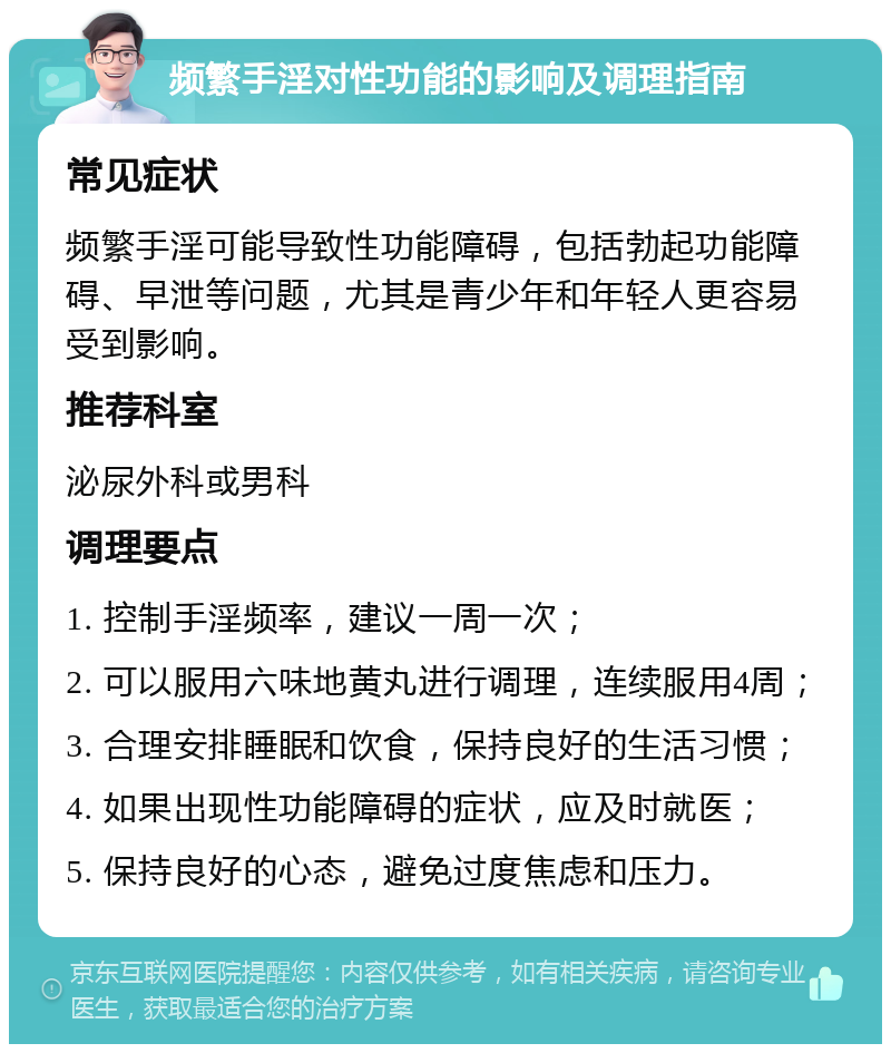 频繁手淫对性功能的影响及调理指南 常见症状 频繁手淫可能导致性功能障碍，包括勃起功能障碍、早泄等问题，尤其是青少年和年轻人更容易受到影响。 推荐科室 泌尿外科或男科 调理要点 1. 控制手淫频率，建议一周一次； 2. 可以服用六味地黄丸进行调理，连续服用4周； 3. 合理安排睡眠和饮食，保持良好的生活习惯； 4. 如果出现性功能障碍的症状，应及时就医； 5. 保持良好的心态，避免过度焦虑和压力。