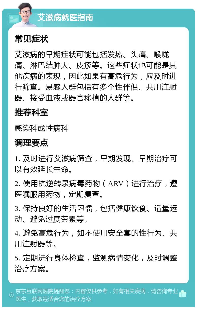 艾滋病就医指南 常见症状 艾滋病的早期症状可能包括发热、头痛、喉咙痛、淋巴结肿大、皮疹等。这些症状也可能是其他疾病的表现，因此如果有高危行为，应及时进行筛查。易感人群包括有多个性伴侣、共用注射器、接受血液或器官移植的人群等。 推荐科室 感染科或性病科 调理要点 1. 及时进行艾滋病筛查，早期发现、早期治疗可以有效延长生命。 2. 使用抗逆转录病毒药物（ARV）进行治疗，遵医嘱服用药物，定期复查。 3. 保持良好的生活习惯，包括健康饮食、适量运动、避免过度劳累等。 4. 避免高危行为，如不使用安全套的性行为、共用注射器等。 5. 定期进行身体检查，监测病情变化，及时调整治疗方案。