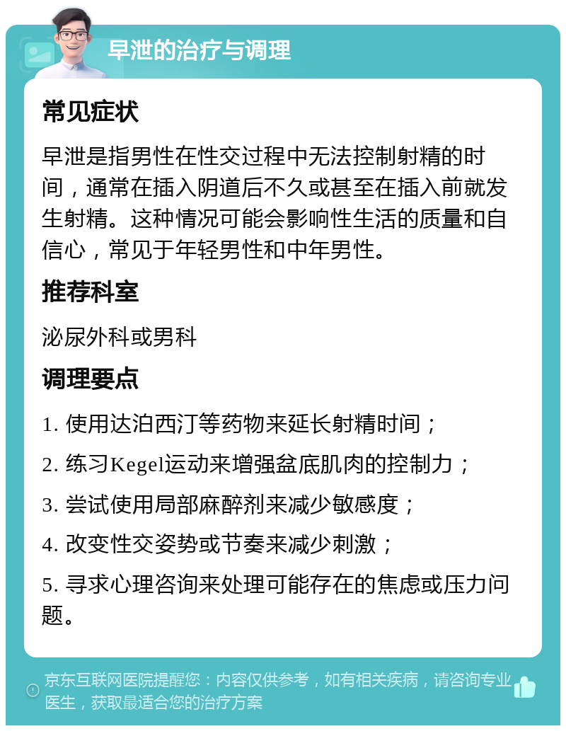 早泄的治疗与调理 常见症状 早泄是指男性在性交过程中无法控制射精的时间，通常在插入阴道后不久或甚至在插入前就发生射精。这种情况可能会影响性生活的质量和自信心，常见于年轻男性和中年男性。 推荐科室 泌尿外科或男科 调理要点 1. 使用达泊西汀等药物来延长射精时间； 2. 练习Kegel运动来增强盆底肌肉的控制力； 3. 尝试使用局部麻醉剂来减少敏感度； 4. 改变性交姿势或节奏来减少刺激； 5. 寻求心理咨询来处理可能存在的焦虑或压力问题。