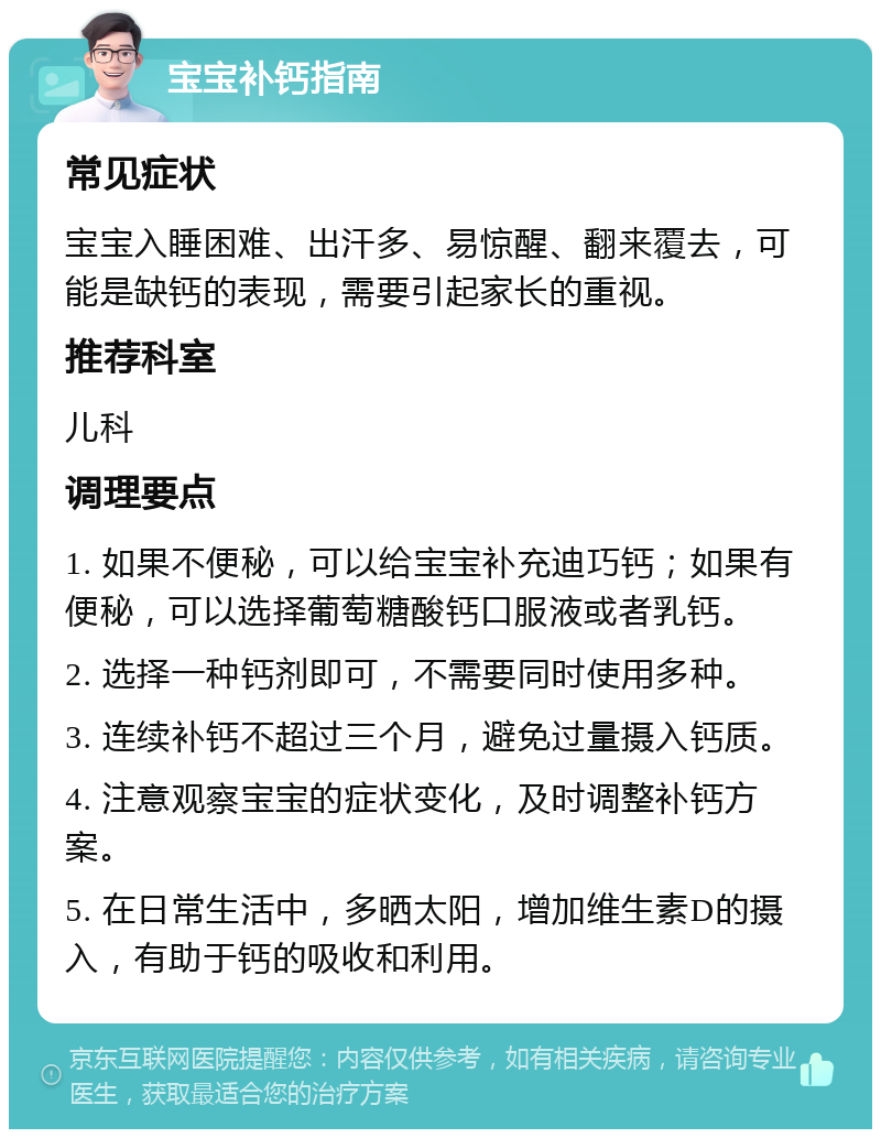 宝宝补钙指南 常见症状 宝宝入睡困难、出汗多、易惊醒、翻来覆去，可能是缺钙的表现，需要引起家长的重视。 推荐科室 儿科 调理要点 1. 如果不便秘，可以给宝宝补充迪巧钙；如果有便秘，可以选择葡萄糖酸钙口服液或者乳钙。 2. 选择一种钙剂即可，不需要同时使用多种。 3. 连续补钙不超过三个月，避免过量摄入钙质。 4. 注意观察宝宝的症状变化，及时调整补钙方案。 5. 在日常生活中，多晒太阳，增加维生素D的摄入，有助于钙的吸收和利用。