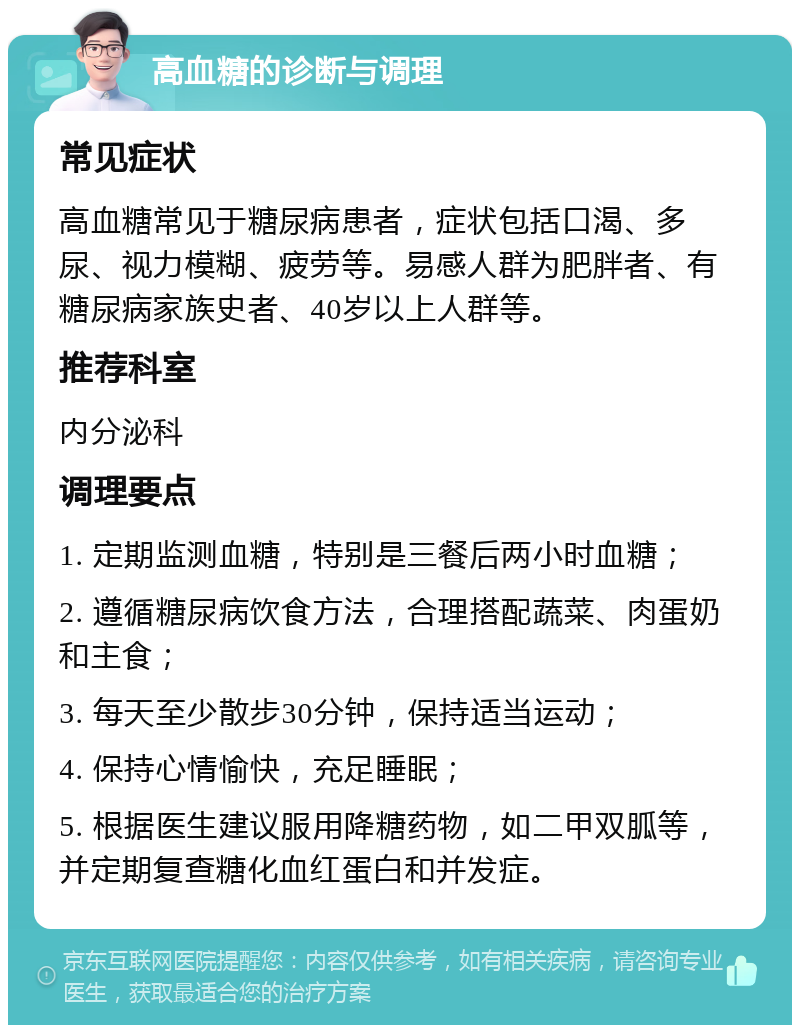 高血糖的诊断与调理 常见症状 高血糖常见于糖尿病患者，症状包括口渴、多尿、视力模糊、疲劳等。易感人群为肥胖者、有糖尿病家族史者、40岁以上人群等。 推荐科室 内分泌科 调理要点 1. 定期监测血糖，特别是三餐后两小时血糖； 2. 遵循糖尿病饮食方法，合理搭配蔬菜、肉蛋奶和主食； 3. 每天至少散步30分钟，保持适当运动； 4. 保持心情愉快，充足睡眠； 5. 根据医生建议服用降糖药物，如二甲双胍等，并定期复查糖化血红蛋白和并发症。