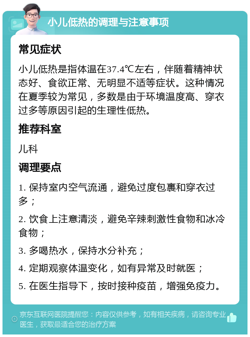 小儿低热的调理与注意事项 常见症状 小儿低热是指体温在37.4℃左右，伴随着精神状态好、食欲正常、无明显不适等症状。这种情况在夏季较为常见，多数是由于环境温度高、穿衣过多等原因引起的生理性低热。 推荐科室 儿科 调理要点 1. 保持室内空气流通，避免过度包裹和穿衣过多； 2. 饮食上注意清淡，避免辛辣刺激性食物和冰冷食物； 3. 多喝热水，保持水分补充； 4. 定期观察体温变化，如有异常及时就医； 5. 在医生指导下，按时接种疫苗，增强免疫力。