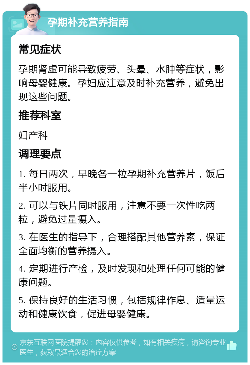 孕期补充营养指南 常见症状 孕期肾虚可能导致疲劳、头晕、水肿等症状，影响母婴健康。孕妇应注意及时补充营养，避免出现这些问题。 推荐科室 妇产科 调理要点 1. 每日两次，早晚各一粒孕期补充营养片，饭后半小时服用。 2. 可以与铁片同时服用，注意不要一次性吃两粒，避免过量摄入。 3. 在医生的指导下，合理搭配其他营养素，保证全面均衡的营养摄入。 4. 定期进行产检，及时发现和处理任何可能的健康问题。 5. 保持良好的生活习惯，包括规律作息、适量运动和健康饮食，促进母婴健康。