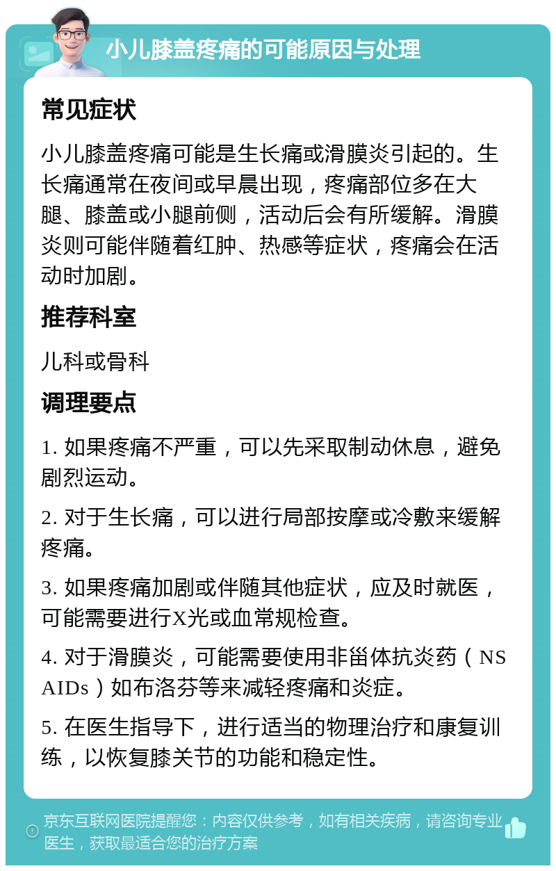 小儿膝盖疼痛的可能原因与处理 常见症状 小儿膝盖疼痛可能是生长痛或滑膜炎引起的。生长痛通常在夜间或早晨出现，疼痛部位多在大腿、膝盖或小腿前侧，活动后会有所缓解。滑膜炎则可能伴随着红肿、热感等症状，疼痛会在活动时加剧。 推荐科室 儿科或骨科 调理要点 1. 如果疼痛不严重，可以先采取制动休息，避免剧烈运动。 2. 对于生长痛，可以进行局部按摩或冷敷来缓解疼痛。 3. 如果疼痛加剧或伴随其他症状，应及时就医，可能需要进行X光或血常规检查。 4. 对于滑膜炎，可能需要使用非甾体抗炎药（NSAIDs）如布洛芬等来减轻疼痛和炎症。 5. 在医生指导下，进行适当的物理治疗和康复训练，以恢复膝关节的功能和稳定性。