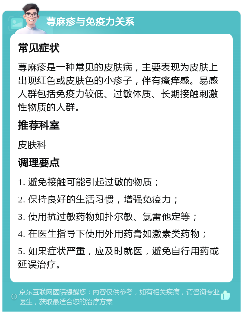 荨麻疹与免疫力关系 常见症状 荨麻疹是一种常见的皮肤病，主要表现为皮肤上出现红色或皮肤色的小疹子，伴有瘙痒感。易感人群包括免疫力较低、过敏体质、长期接触刺激性物质的人群。 推荐科室 皮肤科 调理要点 1. 避免接触可能引起过敏的物质； 2. 保持良好的生活习惯，增强免疫力； 3. 使用抗过敏药物如扑尔敏、氯雷他定等； 4. 在医生指导下使用外用药膏如激素类药物； 5. 如果症状严重，应及时就医，避免自行用药或延误治疗。