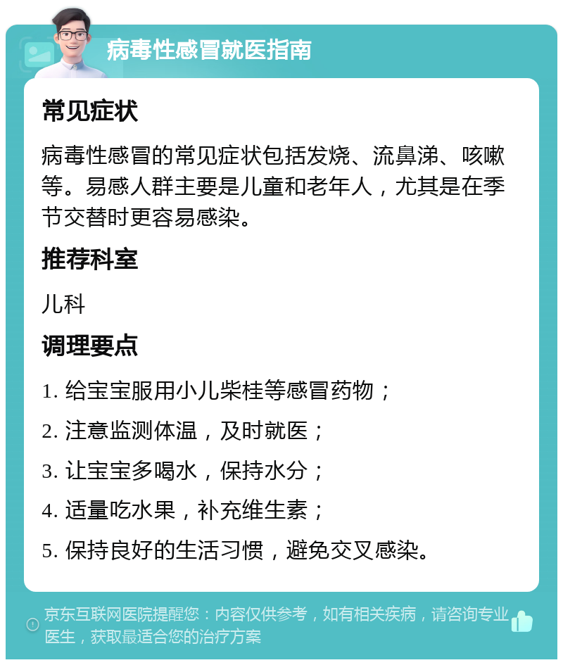 病毒性感冒就医指南 常见症状 病毒性感冒的常见症状包括发烧、流鼻涕、咳嗽等。易感人群主要是儿童和老年人，尤其是在季节交替时更容易感染。 推荐科室 儿科 调理要点 1. 给宝宝服用小儿柴桂等感冒药物； 2. 注意监测体温，及时就医； 3. 让宝宝多喝水，保持水分； 4. 适量吃水果，补充维生素； 5. 保持良好的生活习惯，避免交叉感染。