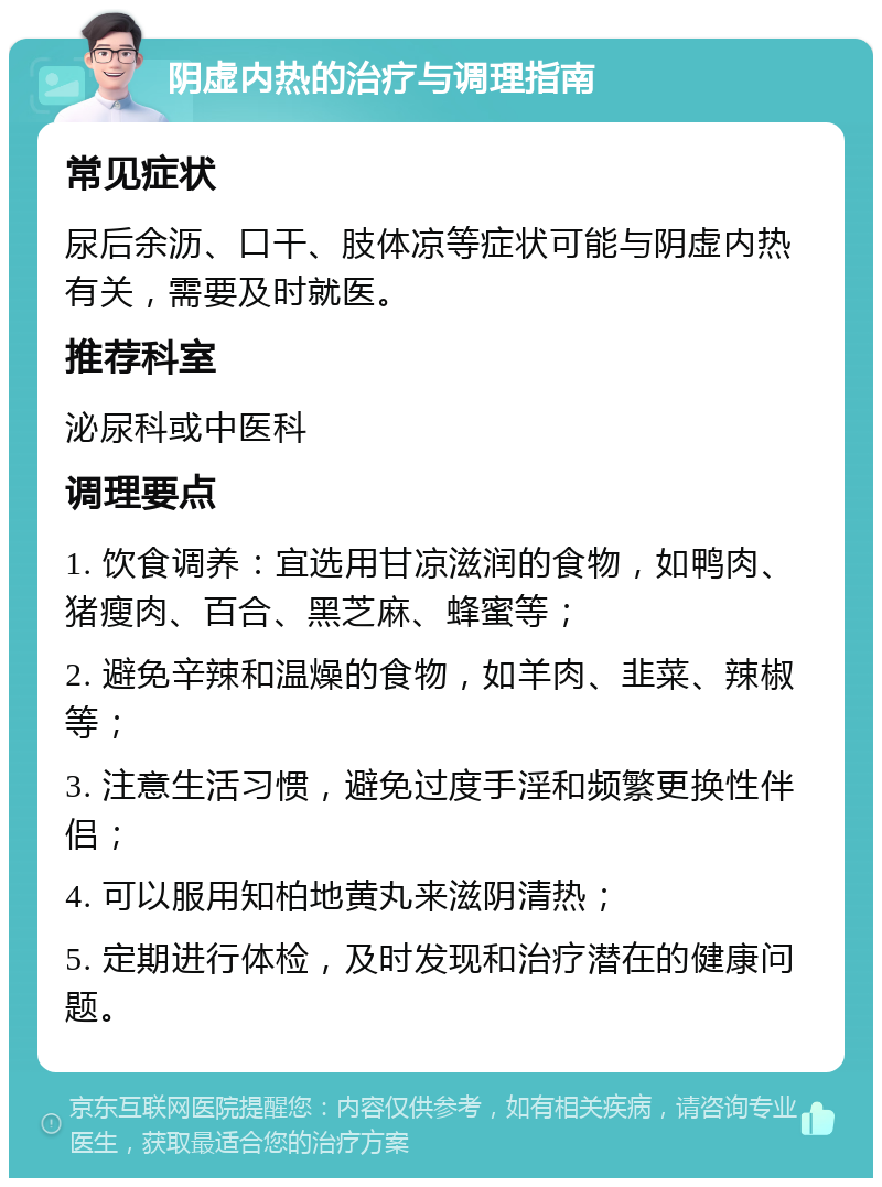 阴虚内热的治疗与调理指南 常见症状 尿后余沥、口干、肢体凉等症状可能与阴虚内热有关，需要及时就医。 推荐科室 泌尿科或中医科 调理要点 1. 饮食调养：宜选用甘凉滋润的食物，如鸭肉、猪瘦肉、百合、黑芝麻、蜂蜜等； 2. 避免辛辣和温燥的食物，如羊肉、韭菜、辣椒等； 3. 注意生活习惯，避免过度手淫和频繁更换性伴侣； 4. 可以服用知柏地黄丸来滋阴清热； 5. 定期进行体检，及时发现和治疗潜在的健康问题。