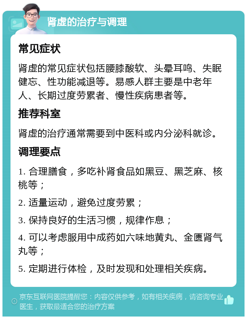 肾虚的治疗与调理 常见症状 肾虚的常见症状包括腰膝酸软、头晕耳鸣、失眠健忘、性功能减退等。易感人群主要是中老年人、长期过度劳累者、慢性疾病患者等。 推荐科室 肾虚的治疗通常需要到中医科或内分泌科就诊。 调理要点 1. 合理膳食，多吃补肾食品如黑豆、黑芝麻、核桃等； 2. 适量运动，避免过度劳累； 3. 保持良好的生活习惯，规律作息； 4. 可以考虑服用中成药如六味地黄丸、金匮肾气丸等； 5. 定期进行体检，及时发现和处理相关疾病。