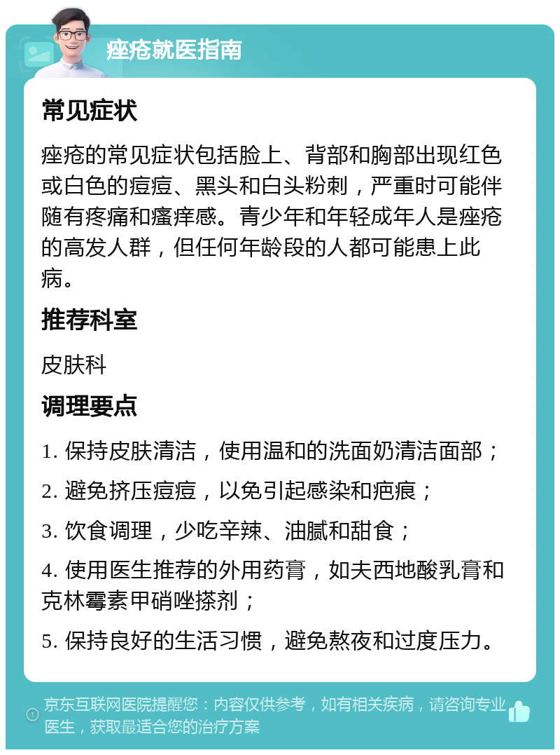 痤疮就医指南 常见症状 痤疮的常见症状包括脸上、背部和胸部出现红色或白色的痘痘、黑头和白头粉刺，严重时可能伴随有疼痛和瘙痒感。青少年和年轻成年人是痤疮的高发人群，但任何年龄段的人都可能患上此病。 推荐科室 皮肤科 调理要点 1. 保持皮肤清洁，使用温和的洗面奶清洁面部； 2. 避免挤压痘痘，以免引起感染和疤痕； 3. 饮食调理，少吃辛辣、油腻和甜食； 4. 使用医生推荐的外用药膏，如夫西地酸乳膏和克林霉素甲硝唑搽剂； 5. 保持良好的生活习惯，避免熬夜和过度压力。