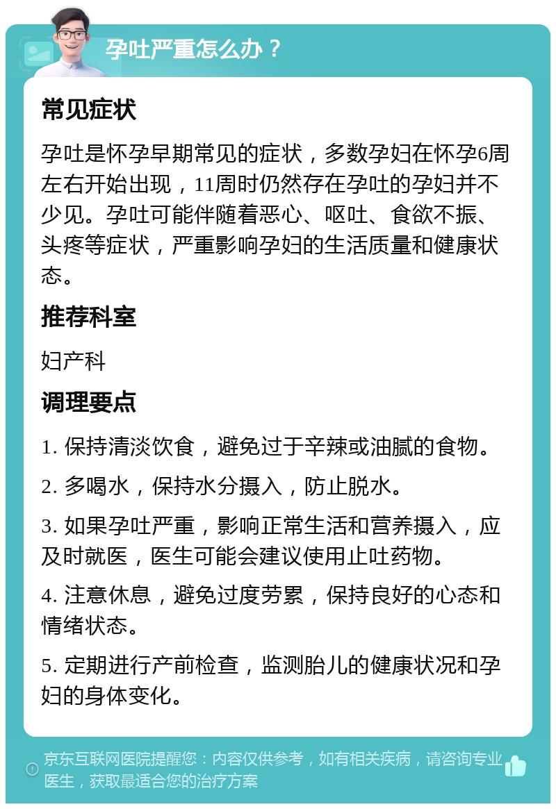 孕吐严重怎么办？ 常见症状 孕吐是怀孕早期常见的症状，多数孕妇在怀孕6周左右开始出现，11周时仍然存在孕吐的孕妇并不少见。孕吐可能伴随着恶心、呕吐、食欲不振、头疼等症状，严重影响孕妇的生活质量和健康状态。 推荐科室 妇产科 调理要点 1. 保持清淡饮食，避免过于辛辣或油腻的食物。 2. 多喝水，保持水分摄入，防止脱水。 3. 如果孕吐严重，影响正常生活和营养摄入，应及时就医，医生可能会建议使用止吐药物。 4. 注意休息，避免过度劳累，保持良好的心态和情绪状态。 5. 定期进行产前检查，监测胎儿的健康状况和孕妇的身体变化。