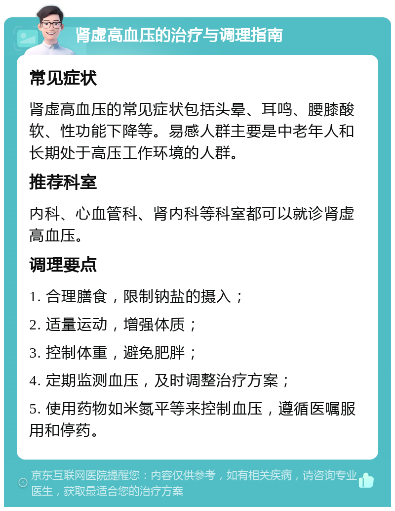 肾虚高血压的治疗与调理指南 常见症状 肾虚高血压的常见症状包括头晕、耳鸣、腰膝酸软、性功能下降等。易感人群主要是中老年人和长期处于高压工作环境的人群。 推荐科室 内科、心血管科、肾内科等科室都可以就诊肾虚高血压。 调理要点 1. 合理膳食，限制钠盐的摄入； 2. 适量运动，增强体质； 3. 控制体重，避免肥胖； 4. 定期监测血压，及时调整治疗方案； 5. 使用药物如米氮平等来控制血压，遵循医嘱服用和停药。