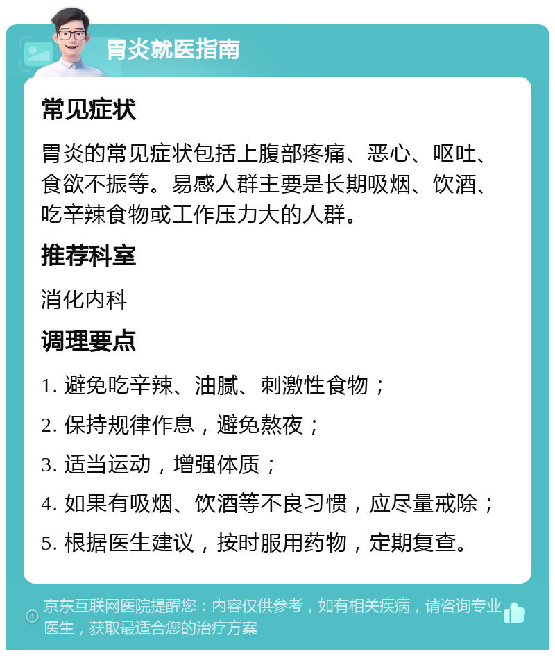 胃炎就医指南 常见症状 胃炎的常见症状包括上腹部疼痛、恶心、呕吐、食欲不振等。易感人群主要是长期吸烟、饮酒、吃辛辣食物或工作压力大的人群。 推荐科室 消化内科 调理要点 1. 避免吃辛辣、油腻、刺激性食物； 2. 保持规律作息，避免熬夜； 3. 适当运动，增强体质； 4. 如果有吸烟、饮酒等不良习惯，应尽量戒除； 5. 根据医生建议，按时服用药物，定期复查。