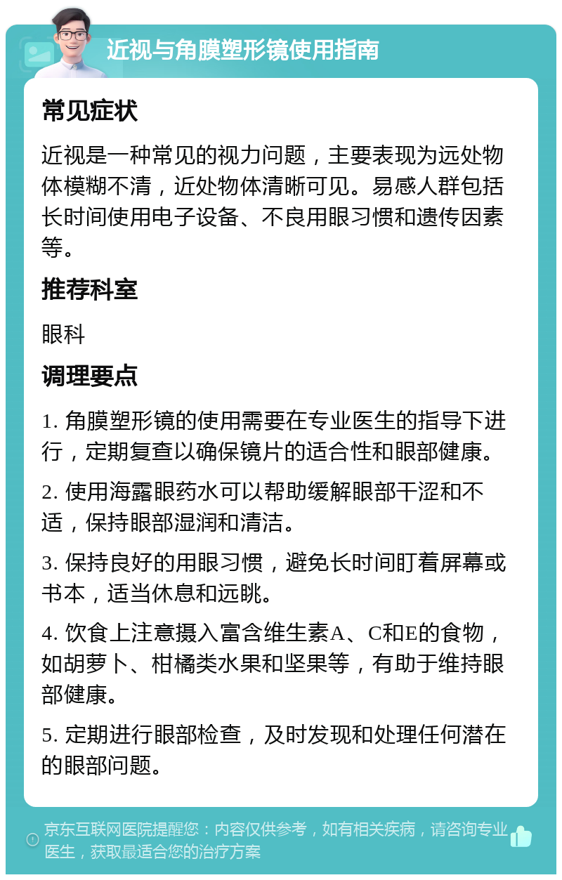 近视与角膜塑形镜使用指南 常见症状 近视是一种常见的视力问题，主要表现为远处物体模糊不清，近处物体清晰可见。易感人群包括长时间使用电子设备、不良用眼习惯和遗传因素等。 推荐科室 眼科 调理要点 1. 角膜塑形镜的使用需要在专业医生的指导下进行，定期复查以确保镜片的适合性和眼部健康。 2. 使用海露眼药水可以帮助缓解眼部干涩和不适，保持眼部湿润和清洁。 3. 保持良好的用眼习惯，避免长时间盯着屏幕或书本，适当休息和远眺。 4. 饮食上注意摄入富含维生素A、C和E的食物，如胡萝卜、柑橘类水果和坚果等，有助于维持眼部健康。 5. 定期进行眼部检查，及时发现和处理任何潜在的眼部问题。