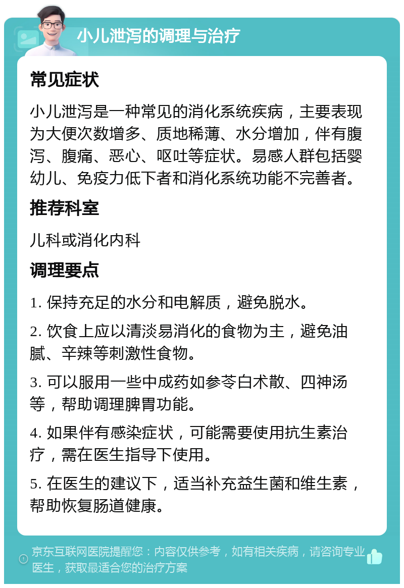 小儿泄泻的调理与治疗 常见症状 小儿泄泻是一种常见的消化系统疾病，主要表现为大便次数增多、质地稀薄、水分增加，伴有腹泻、腹痛、恶心、呕吐等症状。易感人群包括婴幼儿、免疫力低下者和消化系统功能不完善者。 推荐科室 儿科或消化内科 调理要点 1. 保持充足的水分和电解质，避免脱水。 2. 饮食上应以清淡易消化的食物为主，避免油腻、辛辣等刺激性食物。 3. 可以服用一些中成药如参苓白术散、四神汤等，帮助调理脾胃功能。 4. 如果伴有感染症状，可能需要使用抗生素治疗，需在医生指导下使用。 5. 在医生的建议下，适当补充益生菌和维生素，帮助恢复肠道健康。