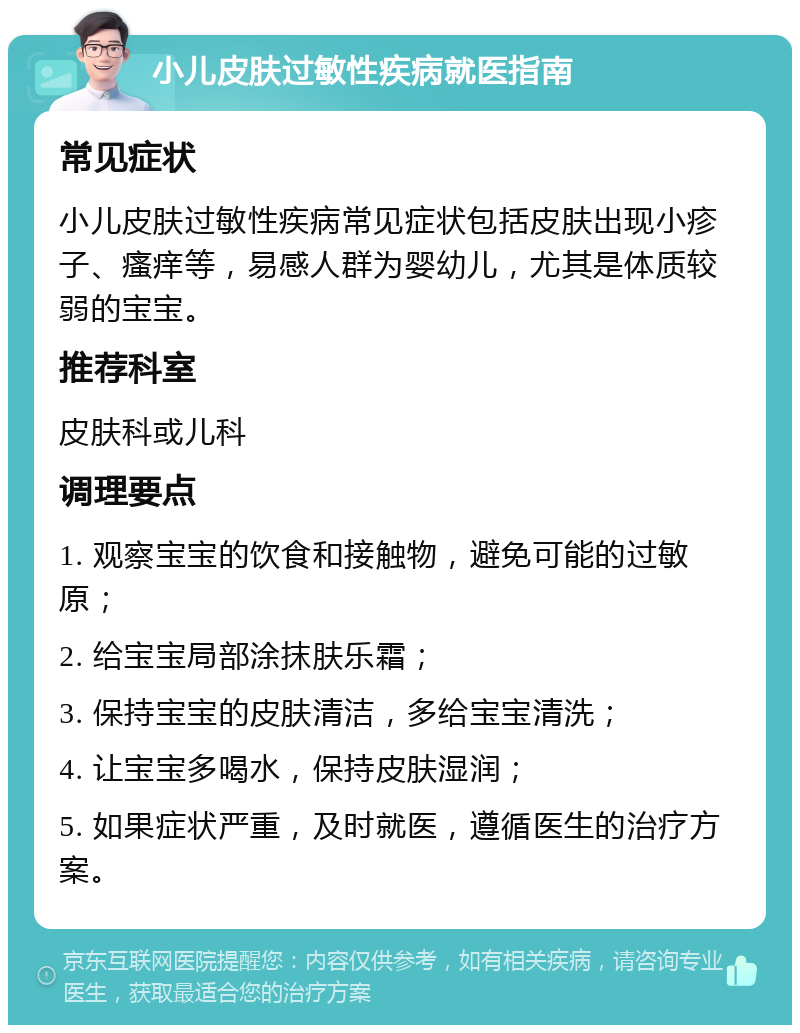 小儿皮肤过敏性疾病就医指南 常见症状 小儿皮肤过敏性疾病常见症状包括皮肤出现小疹子、瘙痒等，易感人群为婴幼儿，尤其是体质较弱的宝宝。 推荐科室 皮肤科或儿科 调理要点 1. 观察宝宝的饮食和接触物，避免可能的过敏原； 2. 给宝宝局部涂抹肤乐霜； 3. 保持宝宝的皮肤清洁，多给宝宝清洗； 4. 让宝宝多喝水，保持皮肤湿润； 5. 如果症状严重，及时就医，遵循医生的治疗方案。