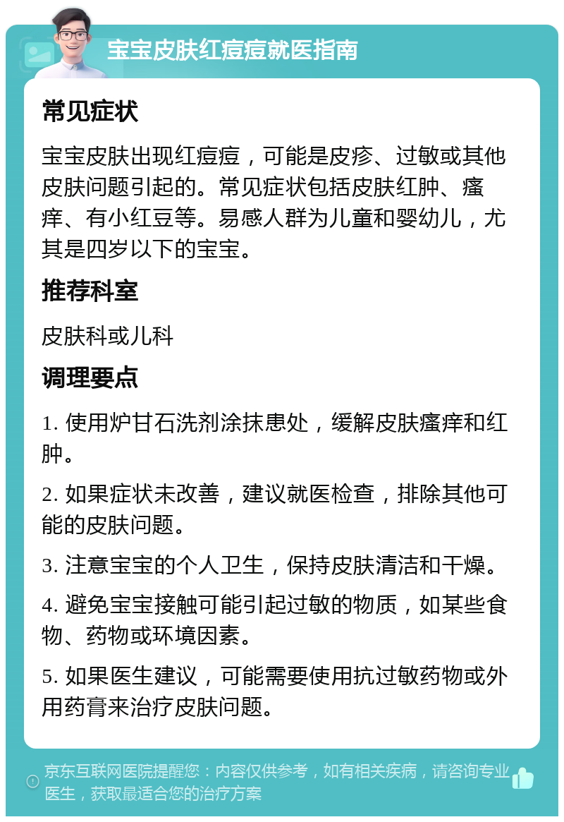 宝宝皮肤红痘痘就医指南 常见症状 宝宝皮肤出现红痘痘，可能是皮疹、过敏或其他皮肤问题引起的。常见症状包括皮肤红肿、瘙痒、有小红豆等。易感人群为儿童和婴幼儿，尤其是四岁以下的宝宝。 推荐科室 皮肤科或儿科 调理要点 1. 使用炉甘石洗剂涂抹患处，缓解皮肤瘙痒和红肿。 2. 如果症状未改善，建议就医检查，排除其他可能的皮肤问题。 3. 注意宝宝的个人卫生，保持皮肤清洁和干燥。 4. 避免宝宝接触可能引起过敏的物质，如某些食物、药物或环境因素。 5. 如果医生建议，可能需要使用抗过敏药物或外用药膏来治疗皮肤问题。