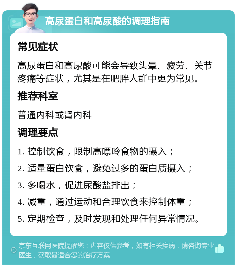 高尿蛋白和高尿酸的调理指南 常见症状 高尿蛋白和高尿酸可能会导致头晕、疲劳、关节疼痛等症状，尤其是在肥胖人群中更为常见。 推荐科室 普通内科或肾内科 调理要点 1. 控制饮食，限制高嘌呤食物的摄入； 2. 适量蛋白饮食，避免过多的蛋白质摄入； 3. 多喝水，促进尿酸盐排出； 4. 减重，通过运动和合理饮食来控制体重； 5. 定期检查，及时发现和处理任何异常情况。