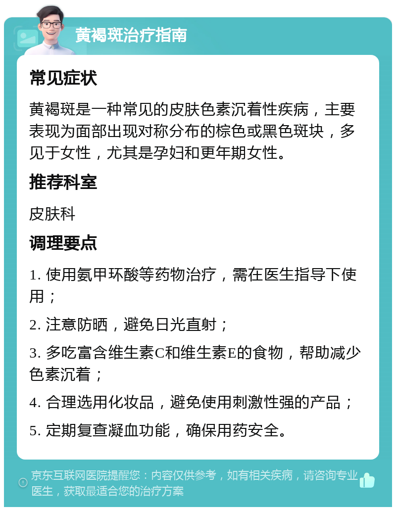 黄褐斑治疗指南 常见症状 黄褐斑是一种常见的皮肤色素沉着性疾病，主要表现为面部出现对称分布的棕色或黑色斑块，多见于女性，尤其是孕妇和更年期女性。 推荐科室 皮肤科 调理要点 1. 使用氨甲环酸等药物治疗，需在医生指导下使用； 2. 注意防晒，避免日光直射； 3. 多吃富含维生素C和维生素E的食物，帮助减少色素沉着； 4. 合理选用化妆品，避免使用刺激性强的产品； 5. 定期复查凝血功能，确保用药安全。